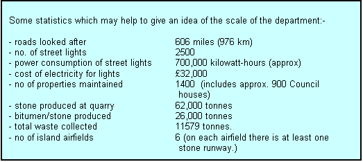 Text Box: Some statistics which may help to give an idea of the scale of the department:-

- roads looked after                 		606 miles (976 km)
- no. of street lights                		2500
- power consumption of street lights	700,000 kilowatt-hours (approx)
- cost of electricity for lights              	32,000
- no of properties maintained		1400  (includes approx. 900 Council 
 houses)
- stone produced at quarry		62,000 tonnes
- bitumen/stone produced 		26,000 tonnes
- total waste collected			11579 tonnes.
- no of island airfields			6 (on each airfield there is at least one
 stone runway.)


